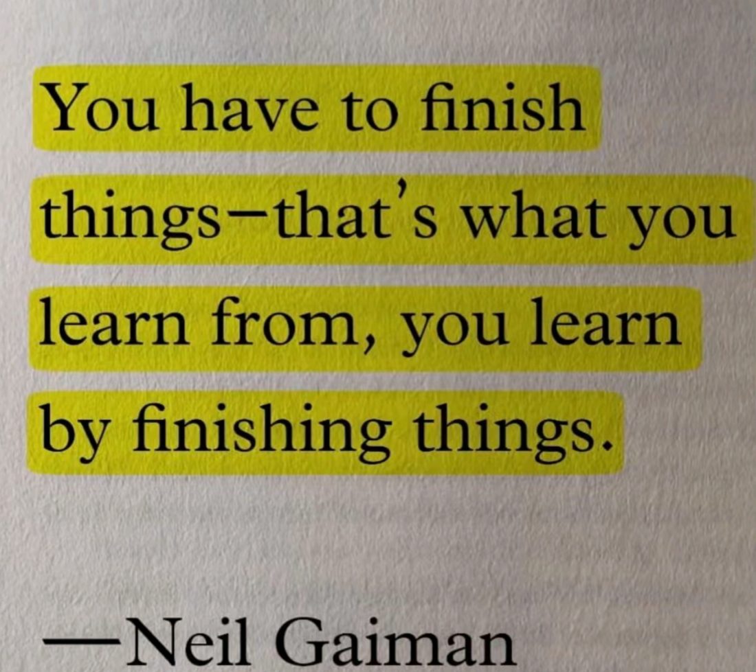 You have to finish things — that's what you learn from, you learn by finishing things.
