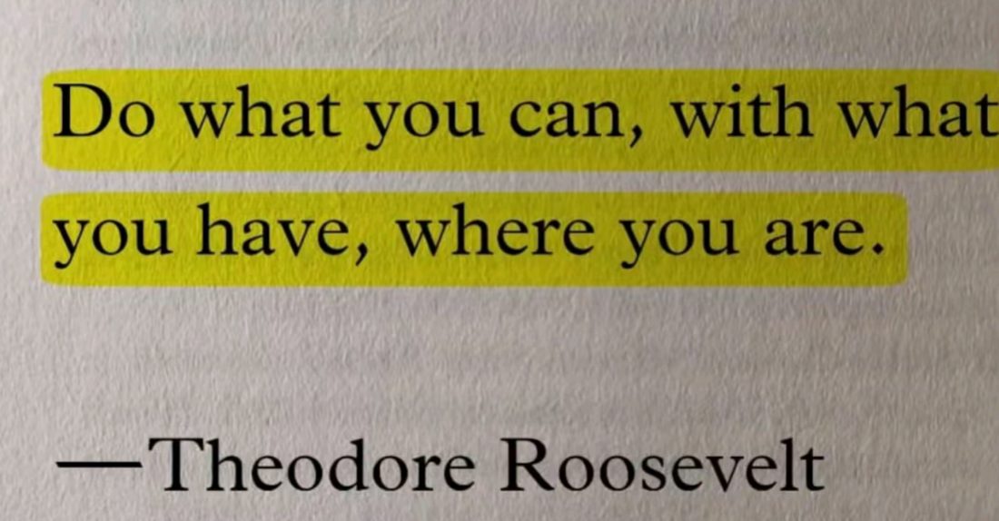 Do what you can, with what you have, where you are.